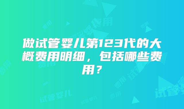 做试管婴儿第123代的大概费用明细，包括哪些费用？