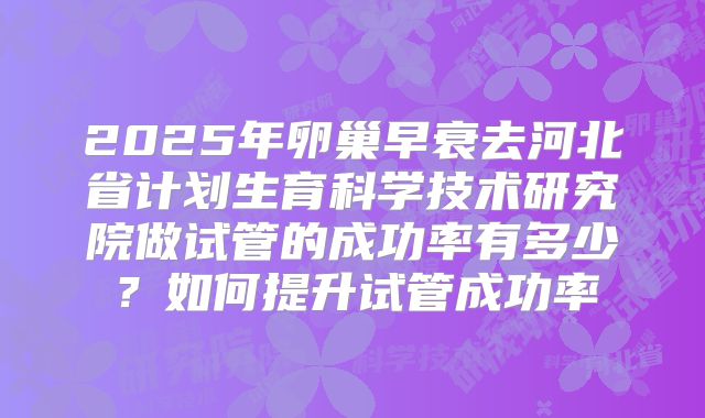2025年卵巢早衰去河北省计划生育科学技术研究院做试管的成功率有多少？如何提升试管成功率