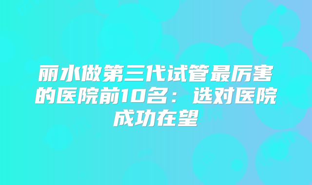 丽水做第三代试管最厉害的医院前10名：选对医院成功在望