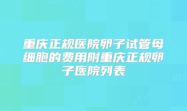重庆正规医院卵子试管母细胞的费用附重庆正规卵子医院列表