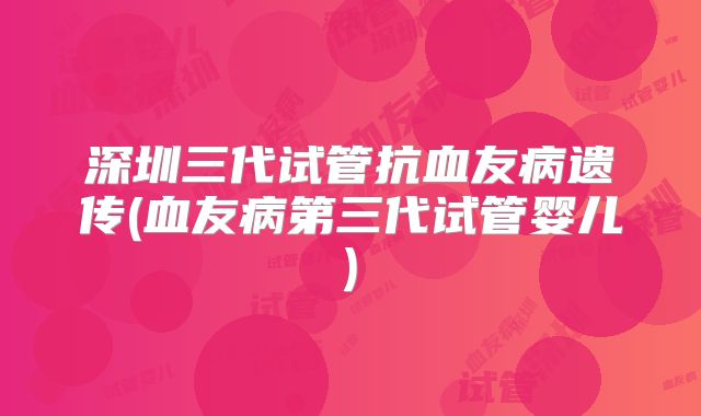 深圳三代试管抗血友病遗传(血友病第三代试管婴儿)
