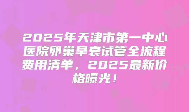 2025年天津市第一中心医院卵巢早衰试管全流程费用清单，2025最新价格曝光！