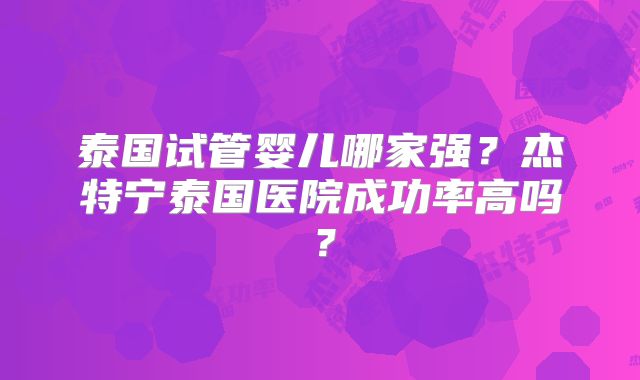 泰国试管婴儿哪家强？杰特宁泰国医院成功率高吗？