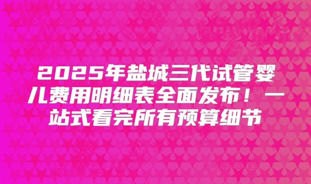 2025年盐城三代试管婴儿费用明细表全面发布！一站式看完所有预算细节