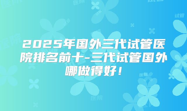 2025年国外三代试管医院排名前十-三代试管国外哪做得好！