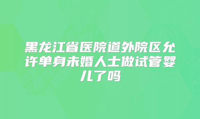黑龙江省医院道外院区允许单身未婚人士做试管婴儿了吗