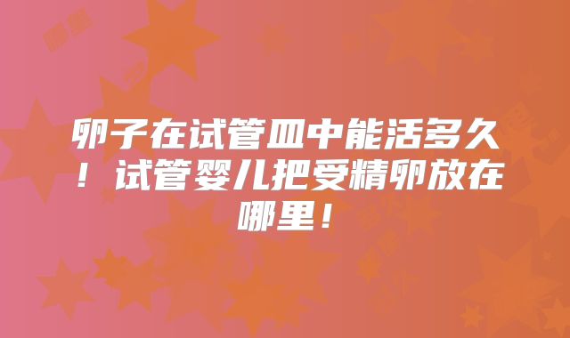 卵子在试管皿中能活多久！试管婴儿把受精卵放在哪里！