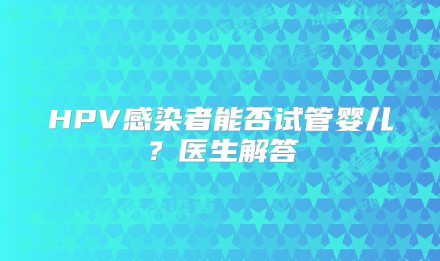 HPV感染者能否试管婴儿？医生解答