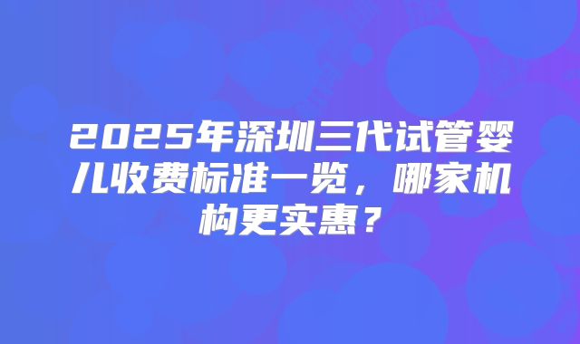2025年深圳三代试管婴儿收费标准一览，哪家机构更实惠？