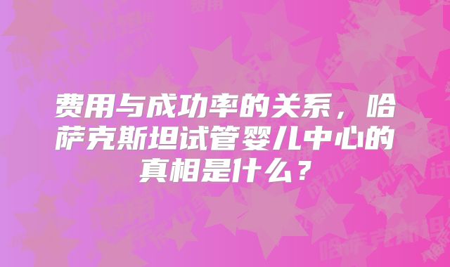费用与成功率的关系，哈萨克斯坦试管婴儿中心的真相是什么？