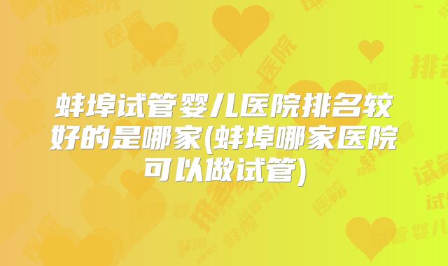 蚌埠试管婴儿医院排名较好的是哪家(蚌埠哪家医院可以做试管)
