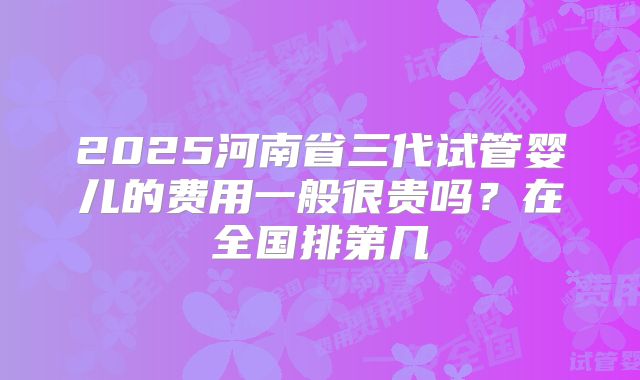 2025河南省三代试管婴儿的费用一般很贵吗？在全国排第几