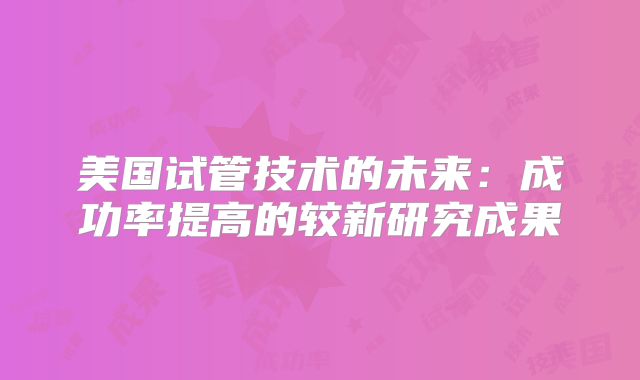 美国试管技术的未来:成功率提高的较新研究成果