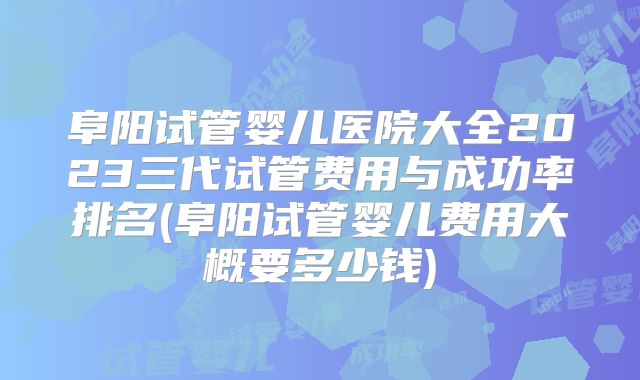 阜阳试管婴儿医院大全2023三代试管费用与成功率排名(阜阳试管婴儿费用大概要多少钱)