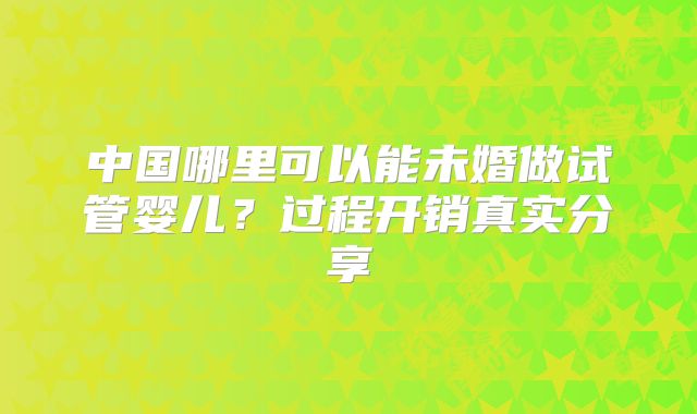 中国哪里可以能未婚做试管婴儿？过程开销真实分享