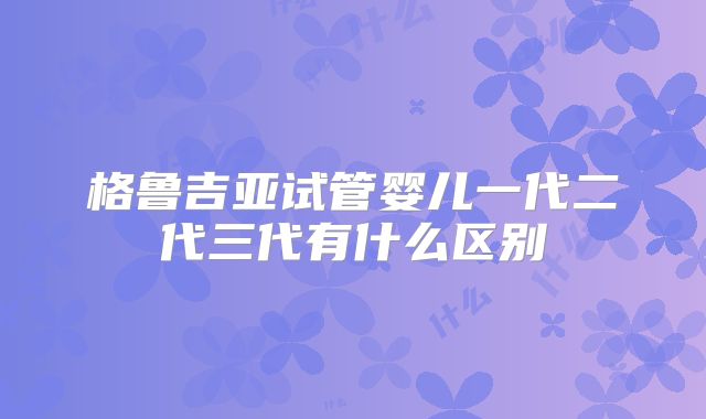 格鲁吉亚试管婴儿一代二代三代有什么区别