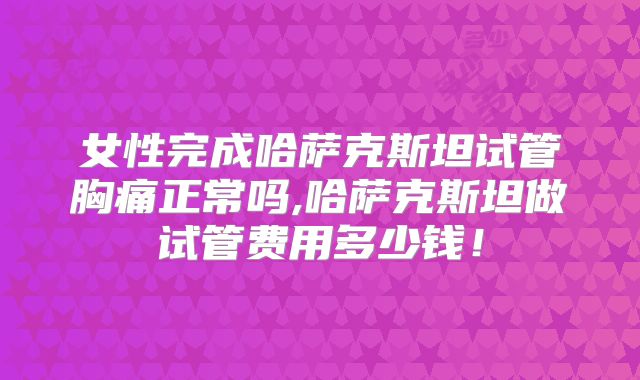 女性完成哈萨克斯坦试管胸痛正常吗,哈萨克斯坦做试管费用多少钱！