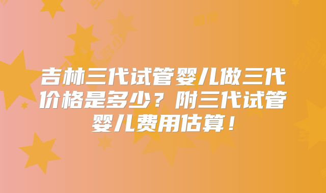 吉林三代试管婴儿做三代价格是多少?附三代试管婴儿费用估算!