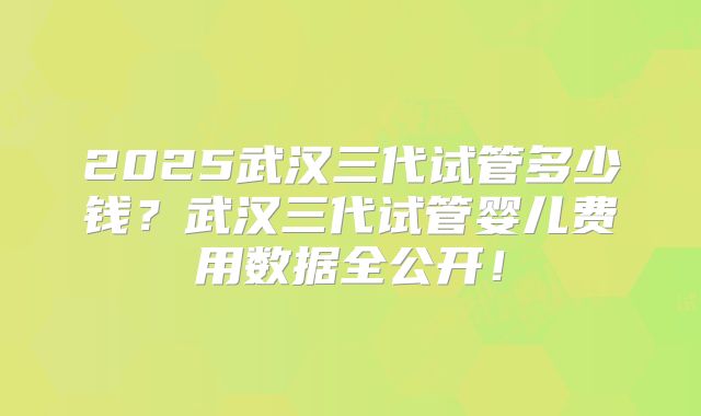 2025武汉三代试管多少钱？武汉三代试管婴儿费用数据全公开！