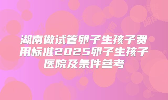 湖南做试管卵子生孩子费用标准2025卵子生孩子医院及条件参考