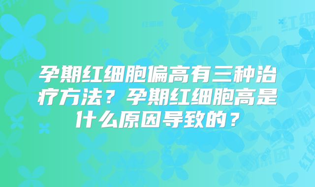 孕期红细胞偏高有三种治疗方法？孕期红细胞高是什么原因导致的？