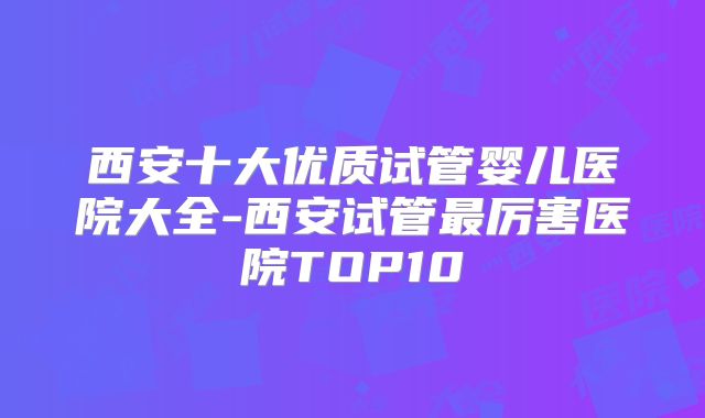 西安十大优质试管婴儿医院大全-西安试管最厉害医院TOP10