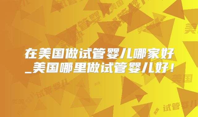 在美国做试管婴儿哪家好_美国哪里做试管婴儿好！
