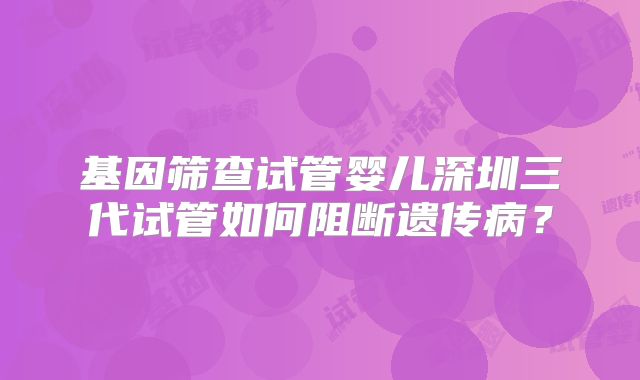 基因筛查试管婴儿深圳三代试管如何阻断遗传病？