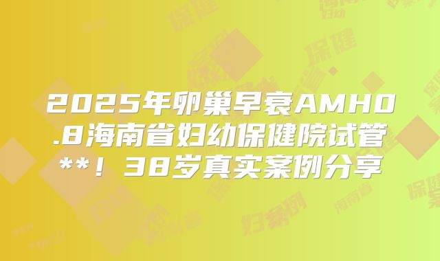 2025年卵巢早衰AMH0.8海南省妇幼保健院试管**！38岁真实案例分享