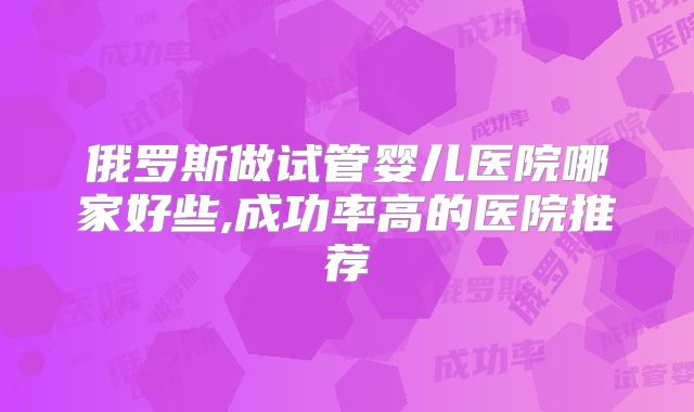 俄罗斯做试管婴儿医院哪家好些,成功率高的医院推荐