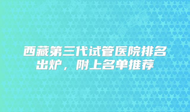 西藏第三代试管医院排名出炉，附上名单推荐