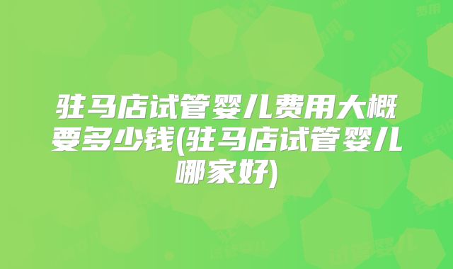 驻马店试管婴儿费用大概要多少钱(驻马店试管婴儿哪家好)