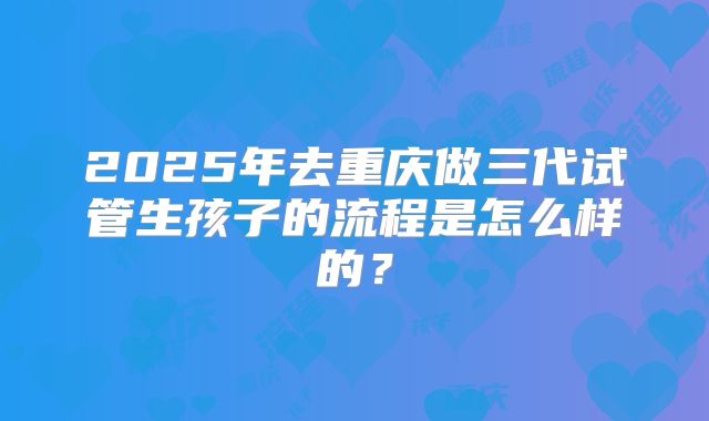 2025年去重庆做三代试管生孩子的流程是怎么样的？