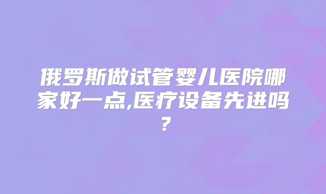 俄罗斯做试管婴儿医院哪家好一点,医疗设备先进吗？