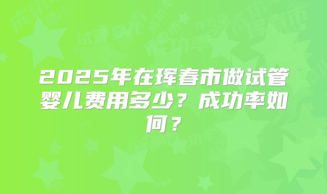 2025年在珲春市做试管婴儿费用多少？成功率如何？