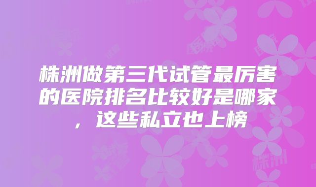 株洲做第三代试管最厉害的医院排名比较好是哪家，这些私立也上榜