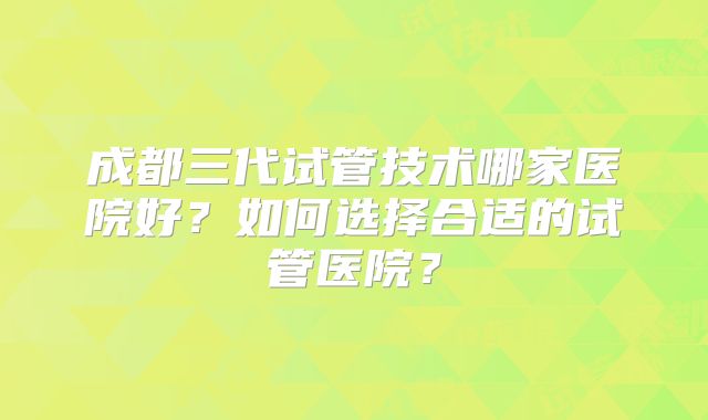 成都三代试管技术哪家医院好？如何选择合适的试管医院？