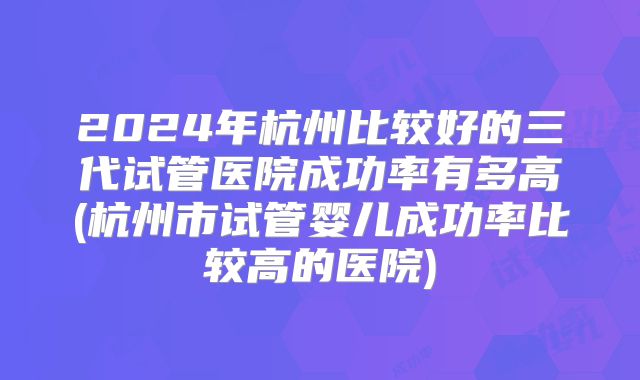 2024年杭州比较好的三代试管医院成功率有多高(杭州市试管婴儿成功率比较高的医院)