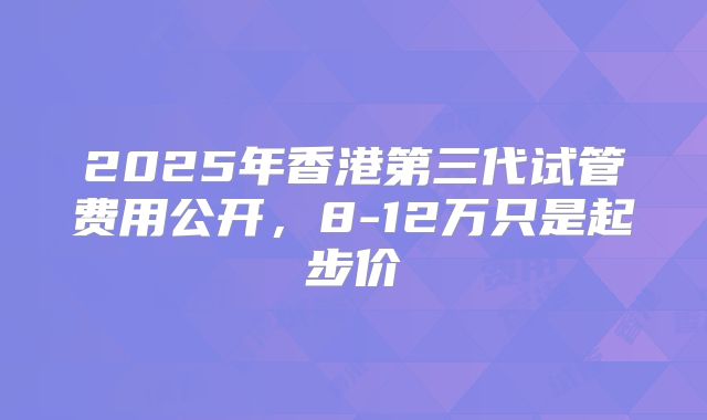 2025年香港第三代试管费用公开，8-12万只是起步价