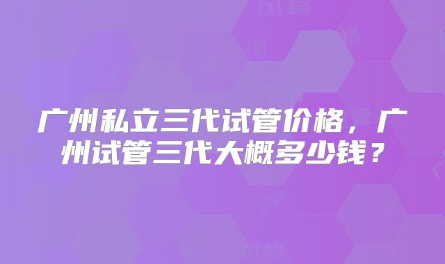 广州私立三代试管价格，广州试管三代大概多少钱？