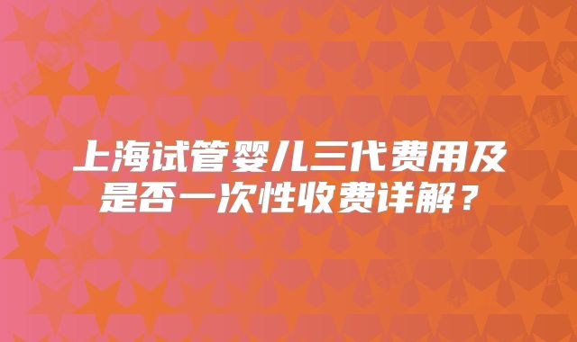上海试管婴儿三代费用及是否一次性收费详解?
