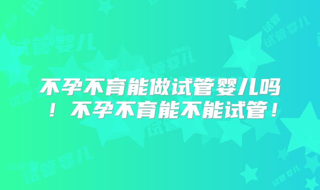 不孕不育能做试管婴儿吗！不孕不育能不能试管！