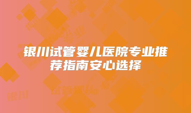 银川试管婴儿医院专业推荐指南安心选择