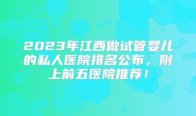 2023年江西做试管婴儿的私人医院排名公布,附上前五医院推荐!