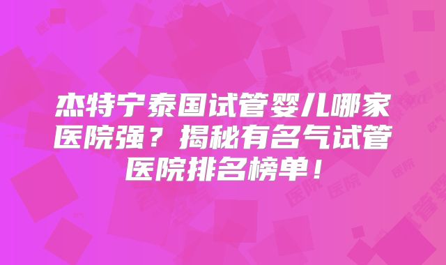 杰特宁泰国试管婴儿哪家医院强?揭秘有名气试管医院排名榜单!