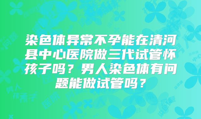 染色体异常不孕能在清河县中心医院做三代试管怀孩子吗？男人染色体有问题能做试管吗？
