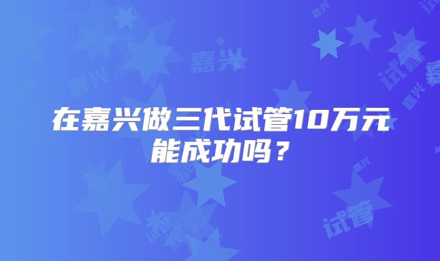 在嘉兴做三代试管10万元能成功吗?