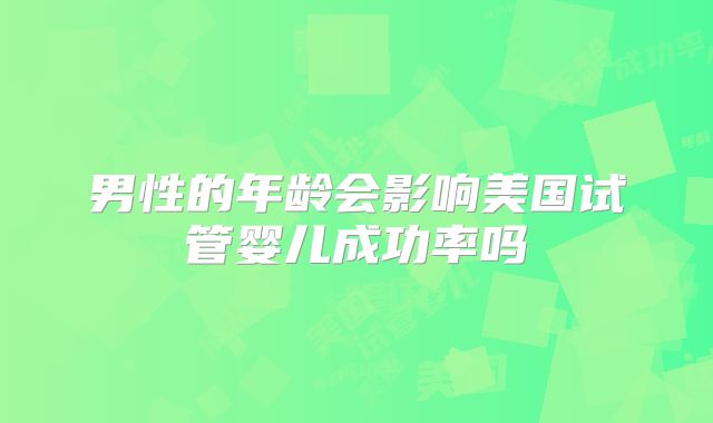男性的年龄会影响美国试管婴儿成功率吗