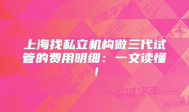 上海找私立机构做三代试管的费用明细：一文读懂！