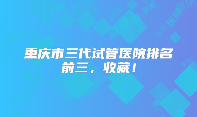 重庆市三代试管医院排名前三，收藏！
